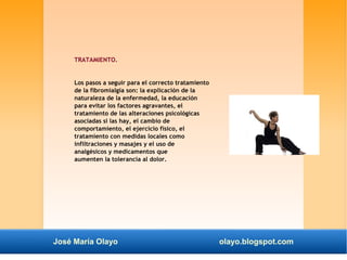 TRATAMIENTO. 
Los pasos a seguir para el correcto tratamiento 
de la fibromialgia son: la explicación de la 
naturaleza de la enfermedad, la educación 
para evitar los factores agravantes, el 
tratamiento de las alteraciones psicológicas 
asociadas si las hay, el cambio de 
comportamiento, el ejercicio físico, el 
tratamiento con medidas locales como 
infiltraciones y masajes y el uso de 
analgésicos y medicamentos que 
aumenten la tolerancia al dolor. 
José María Olayo olayo.blogspot.com 
 