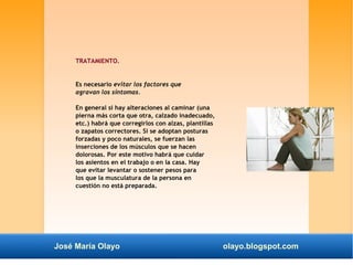 TRATAMIENTO. 
Es necesario evitar los factores que 
agravan los síntomas. 
En general si hay alteraciones al caminar (una 
pierna más corta que otra, calzado inadecuado, 
etc.) habrá que corregirlos con alzas, plantillas 
o zapatos correctores. Si se adoptan posturas 
forzadas y poco naturales, se fuerzan las 
inserciones de los músculos que se hacen 
dolorosas. Por este motivo habrá que cuidar 
los asientos en el trabajo o en la casa. Hay 
que evitar levantar o sostener pesos para 
los que la musculatura de la persona en 
cuestión no está preparada. 
José María Olayo olayo.blogspot.com 
 
