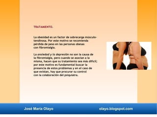 TRATAMIENTO. 
La obesidad es un factor de sobrecarga músculo-tendinosa. 
Por este motivo se recomienda 
pérdida de peso en las personas obesas 
con fibromialgia. 
La ansiedad y la depresión no son la causa de 
la fibromialgia, pero cuando se asocian a la 
misma, hacen que su tratamiento sea más difícil; 
por este motivo es fundamental buscar la 
presencia de estos problemas y en el caso de 
que existan, hay que procurar su control 
con la colaboración del psiquiatra. 
José María Olayo olayo.blogspot.com 
 