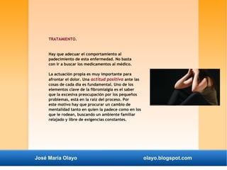 TRATAMIENTO. 
Hay que adecuar el comportamiento al 
padecimiento de esta enfermedad. No basta 
con ir a buscar los medicamentos al médico. 
La actuación propia es muy importante para 
afrontar el dolor. Una actitud positiva ante las 
cosas de cada día es fundamental. Uno de los 
elementos clave de la fibromialgia es el saber 
que la excesiva preocupación por los pequeños 
problemas, está en la raíz del proceso. Por 
este motivo hay que procurar un cambio de 
mentalidad tanto en quien la padece como en los 
que le rodean, buscando un ambiente familiar 
relajado y libre de exigencias constantes. 
José María Olayo olayo.blogspot.com 
 
