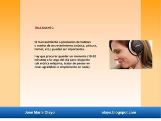 TRATAMIENTO. 
El mantenimiento o promoción de hobbies 
o medios de entretenimiento (música, pintura, 
humor, etc.) pueden ser importantes. 
Hay que procurar guardar un momento (10-20 
minutos) a lo largo del día para relajación 
(oir música relajante, tratar de pensar en 
cosas agradables o simplemente en nada). 
José María Olayo olayo.blogspot.com 
 