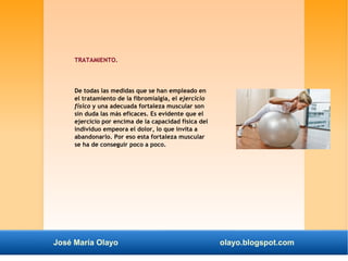 TRATAMIENTO. 
De todas las medidas que se han empleado en 
el tratamiento de la fibromialgia, el ejercicio 
físico y una adecuada fortaleza muscular son 
sin duda las más eficaces. Es evidente que el 
ejercicio por encima de la capacidad física del 
individuo empeora el dolor, lo que invita a 
abandonarlo. Por eso esta fortaleza muscular 
se ha de conseguir poco a poco. 
José María Olayo olayo.blogspot.com 
 