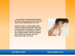… una anomalía en la percepción del dolor, 
de manera que se perciben como dolorosos, 
estímulos que habitualmente no lo son. 
Además del dolor, la fibromialgia puede 
ocasionar rigidez generalizada, sobre todo 
al levantarse por las mañanas, y sensación 
de inflamación mal delimitada en manos y 
pies; también pueden notarse hormigueos 
poco definidos que afectan de forma 
difusa sobre todo a las manos. 
José María Olayo olayo.blogspot.com 
 