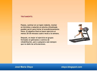 TRATAMIENTO. 
Paseos, caminar en un tapiz rodante, montar 
en bicicleta o natación en piscina climatizada 
pueden servir para iniciar el acondicionamiento 
físico. El objetivo final es hacer ejercicio al 
menos 20-30 minutos cuatro veces a la semana. 
Después, es mejor el ejercicio en grupos 
formados en gimnasios o centros de 
rehabilitación, pero cualquiera vale siempre 
que no dañe las articulaciones. 
José María Olayo olayo.blogspot.com 
 