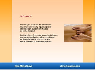 TRATAMIENTO. 
Los masajes, ejercicios de estiramiento 
muscular, calor local y algunos tipos de 
electroterapia pueden ser eficaces 
de forma marginal. 
Las inyecciones locales de los puntos dolorosos 
con anestésicos locales, sobre todo si luego 
se siguen de masaje local, son de gran 
ayuda para dolores localizados intensos. 
José María Olayo olayo.blogspot.com 
 
