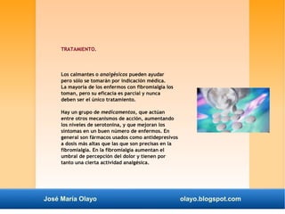 TRATAMIENTO. 
Los calmantes o analgésicos pueden ayudar 
pero sólo se tomarán por indicación médica. 
La mayoría de los enfermos con fibromialgia los 
toman, pero su eficacia es parcial y nunca 
deben ser el único tratamiento. 
Hay un grupo de medicamentos, que actúan 
entre otros mecanismos de acción, aumentando 
los niveles de serotonina, y que mejoran los 
síntomas en un buen número de enfermos. En 
general son fármacos usados como antidepresivos 
a dosis más altas que las que son precisas en la 
fibromialgia. En la fibromialgia aumentan el 
umbral de percepción del dolor y tienen por 
tanto una cierta actividad analgésica. 
José María Olayo olayo.blogspot.com 
 