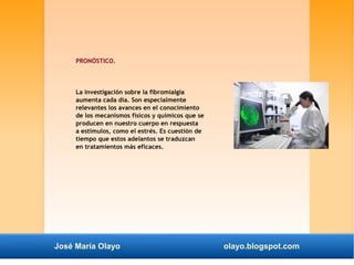 PRONÓSTICO. 
La investigación sobre la fibromialgia 
aumenta cada día. Son especialmente 
relevantes los avances en el conocimiento 
de los mecanismos físicos y químicos que se 
producen en nuestro cuerpo en respuesta 
a estímulos, como el estrés. Es cuestión de 
tiempo que estos adelantos se traduzcan 
en tratamientos más eficaces. 
José María Olayo olayo.blogspot.com 
 