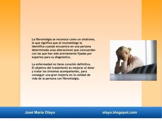 La fibromialgia se reconoce como un síndrome, 
lo que significa que el reumatólogo la 
identifica cuando encuentra en una persona 
determinada unas alteraciones que concuerdan 
con las que han sido previamente fijadas por 
expertos para su diagnóstico. 
La enfermedad no tiene curación definitiva. 
El objetivo del tratamiento es mejorar el dolor 
y tratar los síntomas acompañantes, para 
conseguir una gran mejoría en la calidad de 
vida de la persona con fibromialgia. 
José María Olayo olayo.blogspot.com 
 