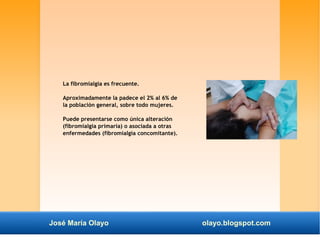 La fibromialgia es frecuente. 
Aproximadamente la padece el 2% al 6% de 
la población general, sobre todo mujeres. 
Puede presentarse como única alteración 
(fibromialgia primaria) o asociada a otras 
enfermedades (fibromialgia concomitante). 
José María Olayo olayo.blogspot.com 
 