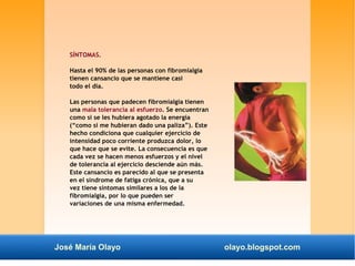 SÍNTOMAS. 
Hasta el 90% de las personas con fibromialgia 
tienen cansancio que se mantiene casi 
todo el día. 
Las personas que padecen fibromialgia tienen 
una mala tolerancia al esfuerzo. Se encuentran 
como si se les hubiera agotado la energía 
(“como si me hubieran dado una paliza”). Este 
hecho condiciona que cualquier ejercicio de 
intensidad poco corriente produzca dolor, lo 
que hace que se evite. La consecuencia es que 
cada vez se hacen menos esfuerzos y el nivel 
de tolerancia al ejercicio desciende aún más. 
Este cansancio es parecido al que se presenta 
en el síndrome de fatiga crónica, que a su 
vez tiene síntomas similares a los de la 
fibromialgia, por lo que pueden ser 
variaciones de una misma enfermedad. 
José María Olayo olayo.blogspot.com 
 