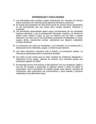 APRENDIZAJES Y CONCLUSIONES
1. Las actividades sobre cuentos, coplas, adivinanzas, etc. ayudaron de manera
lúdica a practicar con más frecuencia ejercicios de lectura y escritura
2. El manejo del procesador de texto Word ayudo de manera eficaz apoyándose
en las herramientas que nos ofrece para corregir escritura, redacción y
ortografía.
3. Las actividades desarrolladas deben seguir practicándose por los resultados
positivos obtenidos, y por la participación entusiasta, creativa y el cambio de
actitud entre padres e hijos, ya que se observo que los hijos y padres
disfrutaron de cada una de las actividades propuestas manifestadas en risas,
juegos, afecto, expresiones ocultas, sorpresivas que lograron restablecer
vínculos familiares.
4. La motivación por parte de estudiantes y los docentes en la consecución y
elaboración de los materiales, juegos y rondas fue permanente.
5. Los niños estuvieron motivados todo el tiempo, se practicaron valores, se
minimizo la agresividad dentro y fuera de la Escuela.
6. Los niños se dan cuenta que es mejor resolver los problemas dialogando y
disfrutando de los juegos, además se sintieron muy contentos porque sus
profesoras jugaban con ellos.
7. Se aprendió que los niños tienen un alto potencial, son muy receptivos, ágiles y
que las TIC ayudan a desarrollar su ligereza mental y motriz al utilizar el
computador como herramienta de trabajo escolar para obtener variedad de
información, para profundizar sus conocimientos y para rescatar y practicar
habilidades en las diferentes áreas.

 