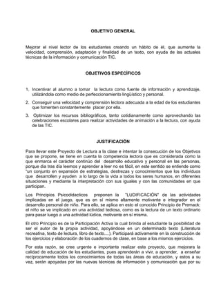 OBJETIVO GENERAL

Mejorar el nivel lector de los estudiantes creando un hábito de él, que aumente la
velocidad, comprensión, adaptación y finalidad de un texto, con ayuda de las actuales
técnicas de la información y comunicación TIC.

OBJETIVOS ESPECÍFICOS

1. Incentivar al alumno a tomar la lectura como fuente de información y aprendizaje,
utilizándola como medio de perfeccionamiento lingüístico y personal.
2. Conseguir una velocidad y comprensión lectora adecuada a la edad de los estudiantes
que fomenten constantemente placer por ella.
3. Optimizar los recursos bibliográficos, tanto cotidianamente como aprovechando las
celebraciones escolares para realizar actividades de animación a la lectura, con ayuda
de las TIC.

JUSTIFICACIÓN
Para llevar este Proyecto de Lectura a la clase e intentar la consecución de los Objetivos
que se propone, se tiene en cuenta la competencia lectora que es considerada como la
que enmarca el carácter continúo del desarrollo educativo y personal en las personas,
porque dia tras día leemos y aprender a leer no es fácil, en este sentido se entiende como
“un conjunto en expansión de estrategias, destrezas y conocimientos que los individuos
que desarrollen y ayuden a lo largo de la vida a todos los seres humanos, en diferentes
situaciones y mediante la interpretación con sus iguales y con las comunidades en que
participan.
Los Principios Psicodidacticos proponen la "LUDIFICACIÓN" de las actividades
implicadas en el juego, que es en sí mismo altamente motivante e integrador en el
desarrollo personal de niño. Para ello, se aplica en esto el conocido Principio de Premack:
el niño se ve implicado en una actividad tediosa, como es la lectura de un texto ordinario
para pasar luego a una actividad lúdica, motivante en sí misma.
El otro Principio es de la Participación Activa la cual brinda al estudiante la posibilidad de
ser el autor de la propia actividad, apoyándose en un determinado texto (Literatura
recreativa, texto de lectura, libro de texto....). Participará activamente en la construcción de
los ejercicios y elaboración de los cuadernos de clase, en base a los mismos ejercicios.
Por esta razón, se cree urgente e importante realizar este proyecto, que mejorara la
calidad de educación de los estudiantes, pues aprenderán a vivir, a aprender, a enseñar
recíprocamente todos los conocimientos de todas las áreas de educación, y estos a su
vez, serán apoyadas por las nuevas técnicas de información y comunicación que por su

 