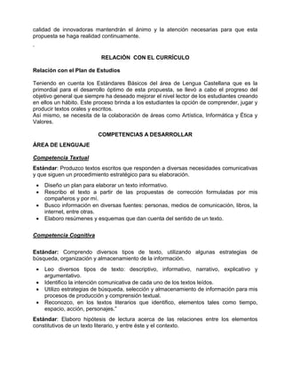 calidad de innovadoras mantendrán el ánimo y la atención necesarias para que esta
propuesta se haga realidad continuamente.
.
RELACIÓN CON EL CURRÍCULO
Relación con el Plan de Estudios
Teniendo en cuenta los Estándares Básicos del área de Lengua Castellana que es la
primordial para el desarrollo óptimo de esta propuesta, se llevó a cabo el progreso del
objetivo general que siempre ha deseado mejorar el nivel lector de los estudiantes creando
en ellos un hábito. Este proceso brinda a los estudiantes la opción de comprender, jugar y
producir textos orales y escritos.
Así mismo, se necesita de la colaboración de áreas como Artística, Informática y Ética y
Valores.
COMPETENCIAS A DESARROLLAR
ÁREA DE LENGUAJE
Competencia Textual
Estándar: Produzco textos escritos que responden a diversas necesidades comunicativas
y que siguen un procedimiento estratégico para su elaboración.





Diseño un plan para elaborar un texto informativo.
Rescribo el texto a partir de las propuestas de corrección formuladas por mis
compañeros y por mí.
Busco información en diversas fuentes: personas, medios de comunicación, libros, la
internet, entre otras.
Elaboro resúmenes y esquemas que dan cuenta del sentido de un texto.

Competencia Cognitiva
Estándar: Comprendo diversos tipos de texto, utilizando algunas estrategias de
búsqueda, organización y almacenamiento de la información.





Leo diversos tipos de texto: descriptivo, informativo, narrativo, explicativo y
argumentativo.
Identifico la intención comunicativa de cada uno de los textos leídos.
Utilizo estrategias de búsqueda, selección y almacenamiento de información para mis
procesos de producción y comprensión textual.
Reconozco, en los textos literarios que identifico, elementos tales como tiempo,
espacio, acción, personajes.”

Estándar: Elaboro hipótesis de lectura acerca de las relaciones entre los elementos
constitutivos de un texto literario, y entre éste y el contexto.

 