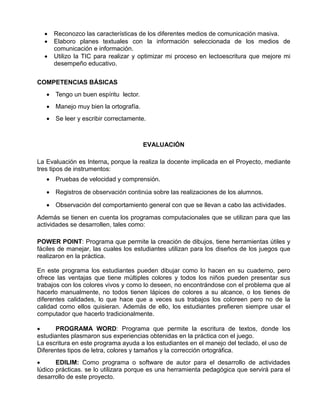 



Reconozco las características de los diferentes medios de comunicación masiva.
Elaboro planes textuales con la información seleccionada de los medios de
comunicación e información.
Utilizo la TIC para realizar y optimizar mi proceso en lectoescritura que mejore mi
desempeño educativo.

COMPETENCIAS BÁSICAS
 Tengo un buen espíritu lector.
 Manejo muy bien la ortografía.
 Se leer y escribir correctamente.

EVALUACIÓN
La Evaluación es Interna, porque la realiza la docente implicada en el Proyecto, mediante
tres tipos de instrumentos:
 Pruebas de velocidad y comprensión.
 Registros de observación continúa sobre las realizaciones de los alumnos.
 Observación del comportamiento general con que se llevan a cabo las actividades.
Además se tienen en cuenta los programas computacionales que se utilizan para que las
actividades se desarrollen, tales como:
POWER POINT: Programa que permite la creación de dibujos, tiene herramientas útiles y
fáciles de manejar, las cuales los estudiantes utilizan para los diseños de los juegos que
realizaron en la práctica.
En este programa los estudiantes pueden dibujar como lo hacen en su cuaderno, pero
ofrece las ventajas que tiene múltiples colores y todos los niños pueden presentar sus
trabajos con los colores vivos y como lo deseen, no encontrándose con el problema que al
hacerlo manualmente, no todos tienen lápices de colores a su alcance, o los tienes de
diferentes calidades, lo que hace que a veces sus trabajos los coloreen pero no de la
calidad como ellos quisieran. Además de ello, los estudiantes prefieren siempre usar el
computador que hacerlo tradicionalmente.

PROGRAMA WORD: Programa que permite la escritura de textos, donde los
estudiantes plasmaron sus experiencias obtenidas en la práctica con el juego.
La escritura en este programa ayuda a los estudiantes en el manejo del teclado, el uso de
Diferentes tipos de letra, colores y tamaños y la corrección ortográfica.

EDILIM: Como programa o software de autor para el desarrollo de actividades
lúdico prácticas. se lo utilizara porque es una herramienta pedagógica que servirá para el
desarrollo de este proyecto.

 
