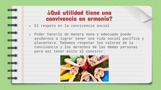 ¿Qué utilidad tiene una
convivencia en armonía?
● El respeto en la convivencia social
● Poder hacerlo de manera sana y adecuada puede
ayudarnos a lograr tener una vida social pacífica y
placentera. Debemos respetar los valores de la
convivencia y los derechos de las demás personas
para así tener éxito al convivir.
 