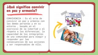 CONVIVENCIA : Es el arte de
convivir en paz y armonía con
las demás personas y en su
entorno , basado en el
ejercicio de la libertad y el
respeto a las diferencias, la
capacidad de los integrantes
de una comunidad para elegir y
responder por las
consecuencias de sus acciones
y ser responsables de ello.
¿Qué significa convivir
en paz y armonía?
 