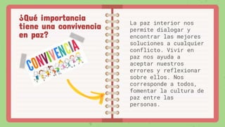 La paz interior nos
permite dialogar y
encontrar las mejores
soluciones a cualquier
conflicto. Vivir en
paz nos ayuda a
aceptar nuestros
errores y reflexionar
sobre ellos. Nos
corresponde a todos,
fomentar la cultura de
paz entre las
personas.
¿Qué importancia
tiene una convivencia
en paz?
 