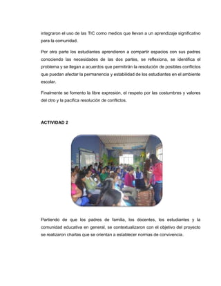 integraron el uso de las TIC como medios que llevan a un aprendizaje significativo
para la comunidad.

Por otra parte los estudiantes aprendieron a compartir espacios con sus padres
conociendo las necesidades de las dos partes, se reflexiona, se identifica el
problema y se llegan a acuerdos que permitirán la resolución de posibles conflictos
que puedan afectar la permanencia y estabilidad de los estudiantes en el ambiente
escolar.

Finalmente se fomento la libre expresión, el respeto por las costumbres y valores
del otro y la pacifica resolución de conflictos.




ACTIVIDAD 2




Partiendo de que los padres de familia, los docentes, los estudiantes y la
comunidad educativa en general, se contextualizaron con el objetivo del proyecto
se realizaron charlas que se orientan a establecer normas de convivencia.
 
