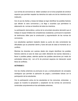Las normas de convivencia se deben canalizar con el único propósito de construir
espacios que permitan respetar los derechos de cada uno de los miembros de la
institución.

Con el uso de charlas y mesas de trabajo se logro identificar los posibles factores
que afectan la sana convivencia y se llego a acuerdos que permitieron la
elaboración de normas en beneficio de todos los miembros.

La participación democrática y activa de la comunidad educativa demostró que el
trabajo en equipo fortalece las competencias ciudadanas y promueve la expresión
de testimonios útiles para la construcción y argumentación de las normas de
convivencia.

Los estudiantes aportaron bastante desde su punto de vista comentando las
dificultades que se presentan dentro y fuera del aula de clase al momento de un
conflicto.

Mientras los docentes son quienes desde otro ángulo identifican los posibles
factores externos al aula de clase que están afectando las buenas relaciones y
llevan a posibles peleas, además aportan las posibles atenciones por medio de
actividades lúdicas (tic) con el fin de promover espacios de interacción social
libres de conflictos.
 
