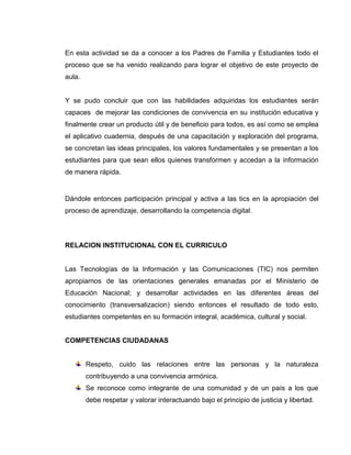 ACTIVIDAD 4




Video Convivencia y Protección Escolar – Acoso   Video Convivencia y Protección Escolar – Respeto




Con la aplicación de las actividades anteriores se procede a elaborar textos de los
compromisos adquiridos con el uso de medios tecnológicos (TIC).

A continuación se socializan las ideas y se rescatan ventajas y desventajas para
favorecer la competencia ciudadana.

Los estudiantes están atentos a resolver cualquier inquietud y durante la actividad
demuestran el interés y la motivación para con el proyecto.
 