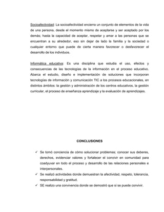 COMPETENCIAS DEL LENGUAJE


          Expreso en forma clara mis ideas, sentimientos y emociones ya sea
             gestual, oral, textual haciendo uso de la tecnología.
          Identifico los diferentes medios de comunicación masiva con los que
             interactuó.


COMPETENCIAS TECNOLOGICAS E INFORMATICAS


    Identifico la computadora como artefacto tecnológico para la información y
      la comunicación y la utilizo en diferentes actividades.
    Participo en equipos de trabajo aprovechando medios tecnológicos como el
      video y la cámara fotográfica.
    Identifico y utilizo la computadora como artefacto tecnológico que me facilita
      comunicarme con mis compañeros y otras personas.


En nuestra Institución se ha tomado la informática como énfasis para la formación
de estudiantes capaces de desempeñarse en un contexto cultural, social y
personal en si en su desarrollo integral; con miras a mejorar el proceso de
enseñanza aprendizaje y así propiciar una mejor convivencia.


                             MARCO CONCEPTUAL


Los conceptos relacionados con este trabajo de grado son los siguientes:


Convivencia: Se refiere al habitar y compartir, vivir con personas en distintos
ambientes. El convivir compromete nuestro actuar y la manera como enfrentamos
y nos relacionamos en distintas situaciones con nuestros semejantes.
 