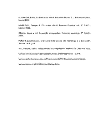 Educación: Educar es el Arte de formar al hombre, de modo que cultivando sus
buenas cualidades y corrigiendo las malas por otras que les sean contrarias, se
pueda sacar partido de unas y otras, para hacerle más necesario, más útil y más
agradable en cuanto se pueda, a sí mismo, a su familia, a la sociedad, al Estado y
a la Humanidad. (El pensador, Pensamiento XI).


Educación primaria: La educación primaria, también conocida como la educación
fundamental, es la primera de seis años establecidos y estructurados de la
educación que se produce a partir de la edad de entre 5 y 6 años hasta
aproximadamente los 12 años de edad. En este periodo de tiempo se aborda la
educación desde las áreas del leguaje, el pensamiento lógico y matemático, las
ciencias sociales, y también se deben cultivar el desarrollo de la autonomía, las
manifestaciones de la personalidad, la higiene y la salud, los valores y la
convivencia humana.


Socioafectividad: La socioafectividad encierra un conjunto de elementos de la vida
de una persona, desde el momento mismo de aceptarse y ser aceptado por los
demás; hasta la capacidad de aceptar, respetar y amar a las personas que se
encuentran a su alrededor, eso sin dejar de lado la familia y la sociedad o
cualquier entorno que puede de cierta manera favorecer o desfavorecer el
desarrollo de los individuos.


Informática educativa: Es una disciplina que estudia el uso, efectos y
consecuencias de las tecnologías de la información en el proceso educativo.
Abarca el estudio, diseño e implementación de soluciones que incorporan
tecnologías de información y comunicación TIC a los procesos educacionales, en
distintos ámbitos: la gestión y administración de los centros educativos, la gestión
curricular, el proceso de enseñanza aprendizaje y la evaluación de aprendizajes.
 