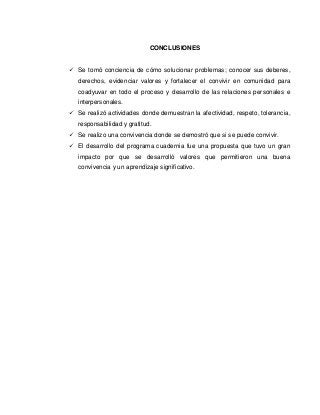 CONCLUSIONES


 Se tomó conciencia de cómo solucionar problemas; conocer sus deberes,
   derechos, evidenciar valores y fortalecer el convivir en comunidad para
   coadyuvar en todo el proceso y desarrollo de las relaciones personales e
   interpersonales.
 Se realizó actividades donde demuestran la afectividad, respeto, tolerancia,
   responsabilidad y gratitud.
 Se realizo una convivencia donde se demostró que si se puede convivir.
 El desarrollo del programa cuadernia fue una propuesta que tuvo un gran
   impacto por que se desarrolló valores que permitieron una buena
   convivencia y un aprendizaje significativo.
 