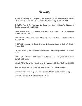 BIBLIOGRAFIA


ATÚNEZ, Serafín y col. Disciplina y convivencia en la institución escolar. Editorial
laboratorio educativo. GRAO. 2ª Edición. Abril 2007. Bogotá: ICFES, 2001.

BOWER, Tom G. R. Psicología del Desarrollo. Siglo XXI España Editores. 1ª
Edición en español. Madrid 1983.

COLL, César. MONEREO, Carles. Psicología de la Educación Virtual. Ediciones
Morata S.L. Madrid 2008.

DURKHEIM, Emile. La Educación Moral. Ediciones Morata S.L. Edición ampliada.
Madrid 2002.

MORRISON, George S. Educación Infantil. Pearson Prentice Hall. 9ª Edición.
Madrid. 2005.

OCAÑA, Laura y col. Desarrollo socioafectivo. Ediciones paraninfo. 1ª Edición.
2011.

PEÑA B, Luis Bernardo. El Desafío de la Ciencia y la Tecnología a la Educación.
Santafé de Bogotá.

VILLARREAL, Sonia. Introducción a la Computación. México: Mc Graw Hill, 1998.

www.ancuya-narino.gov.co/nuestromunicipio.shtml?apc=mTxx-1-&m=f.

www.derechoshumanos.gov.co/Pna/documents/2010/narino/narinominas.jpg.

www.edutecno.org/2009/08/colombia-ley-de-tic.
 