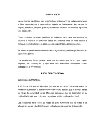 JUSTIFICACION


La convivencia es el factor más importante en el diario vivir de cada persona; para
el libre desarrollo de la personalidad donde se fundamentan los valores de
respeto, tolerancia, empatía gratitud y solidaridad haciendo un ambiente agradable
y de aceptación.


Como docentes debemos identificar el problema para crear mecanismos de
solución y propiciar la formación desde los primeros años de vida escolar e
inclusive desde la etapa de la adolescencia preparándolos para ser padres.


Se pretende que los estudiantes cambien la agresividad por el dialogo, la calma en
lugar de las peleas.


Los estudiantes deben generar amor por las cosas que hacen, que cuiden,
respeten, se comuniquen y que este sea realizando actividades lúdico-
pedagógicas e informáticos.


                              PROBLEMA EDUCATIVO


Descripción del Contexto


A 15 Km de la Cabecera Municipal (Ancuya) se encuentra ubicada la vereda La
Arada que cuenta con la con la construcción de una escuela que es el lugar donde
se integra la comunidad en las diferentes actividades que se desarrollan en su
cotidianidad (religiosas, culturales, deportivas, institucionales entre otras).


Los pobladores de la vereda La Arada es gente humilde la cual se dedica a las
labores del campo y también trabajan en los trapiches cercanos de la vereda.
 