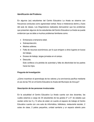 Identificación del Problema


En algunos (as) estudiantes del Centro Educativo La Arada se observa con
frecuencia conductas como agresividad verbal, física e intolerancia dentro y fuera
del aula de clases. Los Diagnósticos realizados demuestran que los problemas
que presentan algunos de los estudiantes del Centro Educativo La Arada se puede
evidenciar que se debe a muchos problemas familiares como:


      Embarazos a temprana edad.
      Sobreprotección.
      Madres solteras.
      Falta de recursos económicos; por lo que emigran a otros lugares en busca
       de trabajo.
      Exceso de trabajo, largas jornadas en el campo.
      Descuido.
       Esto conlleva a la pérdida de autoridad y falta de afectividad de los padres
       hacia los hijos.


Pregunta de Investigación


¿Cómo incentivar el aprendizaje de los valores y la convivencia pacífica mediante
el uso de las TIC en el Centro Educativo la Arada del Municipio de Ancuya?


Descripción de las personas involucradas


En la actualidad el Centro Educativo La Arada cuenta con dos docentes, las
cuales estamos a cargo de 34 estudiantes de los grados 0° a 5° de edades que
oscilan entre los 5 y 13 años de edad; en cuanto al espacio de trabajo el Centro
Educativo cuenta con una aula de informática, biblioteca, restaurante escolar, 2
aulas de clase, 2 patios pequeños, unidad sanitaria y un espacio abierto para
 