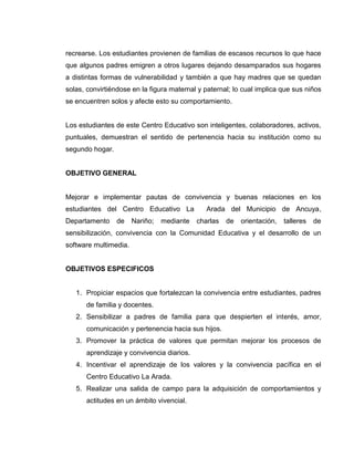 recrearse. Los estudiantes provienen de familias de escasos recursos lo que hace
que algunos padres emigren a otros lugares dejando desamparados sus hogares
a distintas formas de vulnerabilidad y también a que hay madres que se quedan
solas, convirtiéndose en la figura maternal y paternal; lo cual implica que sus niños
se encuentren solos y afecte esto su comportamiento.


Los estudiantes de este Centro Educativo son inteligentes, colaboradores, activos,
puntuales, demuestran el sentido de pertenencia hacia su institución como su
segundo hogar.


OBJETIVO GENERAL


Mejorar e implementar pautas de convivencia y buenas relaciones en los
estudiantes del Centro Educativo La            Arada del Municipio de Ancuya,
Departamento     de    Nariño;   mediante   charlas   de   orientación,   talleres   de
sensibilización, convivencia con la Comunidad Educativa y el desarrollo de un
software multimedia.


OBJETIVOS ESPECIFICOS


   1. Propiciar espacios que fortalezcan la convivencia entre estudiantes, padres
      de familia y docentes.
   2. Sensibilizar a padres de familia para que despierten el interés, amor,
      comunicación y pertenencia hacia sus hijos.
   3. Promover la práctica de valores que permitan mejorar los procesos de
      aprendizaje y convivencia diarios.
   4. Incentivar el aprendizaje de los valores y la convivencia pacífica en el
      Centro Educativo La Arada.
   5. Realizar una salida de campo para la adquisición de comportamientos y
      actitudes en un ámbito vivencial.
 
