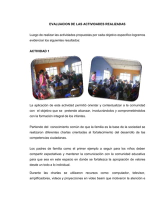 EVALUACION DE LAS ACTIVIDADES REALIZADAS


Luego de realizar las actividades propuestas por cada objetivo especifico logramos
evidenciar los siguientes resultados:


ACTIVIDAD 1




La aplicación de esta actividad permitió orientar y contextualizar a la comunidad
con el objetivo que se pretende alcanzar, involucrándolos y comprometiéndolos
con la formación integral de los infantes.


Partiendo del conocimiento común de que la familia es la base de la sociedad se
realizaron diferentes charlas orientadas al fortalecimiento del desarrollo de las
competencias ciudadanas.


Los padres de familia como el primer ejemplo a seguir para los niños deben
compartir expectativas y mantener la comunicación con la comunidad educativa
para que sea en este espacio en donde se fortalezca la apropiación de valores
desde un todo a lo individual.

Durante las charlas se utilizaron recursos como: computador, televisor,
amplificadores, videos y proyecciones en video beam que motivaron la atención e
 