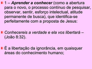 1 –  Aprender a conhecer  (como a abertura para o novo, o processo contínuo de pesquisar, observar, sentir, esforço intelectual, atitude permanente de busca), que identifica-se perfeitamente com a proposta de Jesus:   Conhecereis a verdade e ela vos libertará  – (João 8:32).  É a libertação da ignorância, em quaisquer áreas do conhecimento humano; 