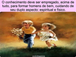 O conhecimento deve ser empregado, acima de tudo, para formar homens de bem, cuidando de seu duplo aspecto: espiritual e físico. 
