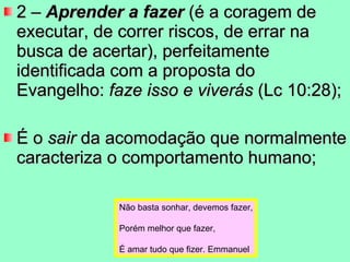 2 –  Aprender a fazer  (é a coragem de executar, de correr riscos, de errar na busca de acertar), perfeitamente identificada com a proposta do Evangelho:  faze isso e viverás  (Lc 10:28);  É o  sair  da acomodação que normalmente caracteriza o comportamento humano; Não basta sonhar, devemos fazer, Porém melhor que fazer, É amar tudo que fizer. Emmanuel 