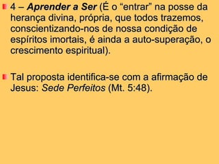 4 –  Aprender a Ser  (É o “entrar” na posse da herança divina, própria, que todos trazemos, conscientizando-nos de nossa condição de espíritos imortais, é ainda a auto-superação, o crescimento espiritual).  Tal proposta identifica-se com a afirmação de Jesus:  Sede Perfeitos  (Mt. 5:48).  