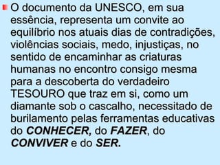 O documento da UNESCO, em sua essência, representa um convite ao equilíbrio nos atuais dias de contradições, violências sociais, medo, injustiças, no sentido de encaminhar as criaturas humanas no encontro consigo mesma para a descoberta do verdadeiro TESOURO que traz em si, como um diamante sob o cascalho, necessitado de burilamento pelas ferramentas educativas do  CONHECER,  do  FAZER , do  CONVIVER  e do  SER.   