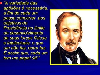 “ A variedade das aptidões é necessária, a fim de cada um possa concorrer  aos objetivos da Providência no limite do desenvolvimento de suas forças físicas e intelectuais: o que um não faz, outro faz. É assim que, cada um tem um papel útil  ”  