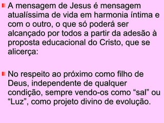 A mensagem de Jesus é mensagem atualíssima de vida em harmonia íntima e com o outro, o que só poderá ser alcançado por todos a partir da adesão à proposta educacional do Cristo, que se alicerça: No respeito ao próximo como filho de Deus, independente de qualquer condição, sempre vendo-os como “sal” ou “Luz”, como projeto divino de evolução. 