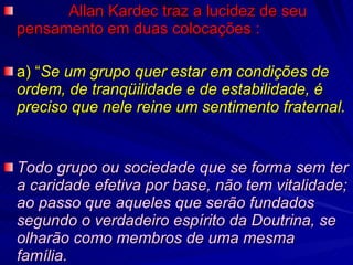              Allan Kardec traz a lucidez de seu pensamento em duas colocações : a) “ Se um grupo quer estar em condições de ordem, de tranqüilidade e de estabilidade, é preciso que nele reine um sentimento fraternal.   Todo grupo ou sociedade que se forma sem ter a caridade efetiva por base, não tem vitalidade; ao passo que aqueles que serão fundados segundo o verdadeiro espírito da Doutrina, se olharão como membros de uma mesma família. 