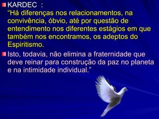 KARDEC  :  “Há diferenças nos relacionamentos, na convivência, óbvio, até por questão de entendimento nos diferentes estágios em que também nos encontramos, os adeptos do Espiritismo.   Isto, todavia, não elimina a fraternidade que deve reinar para construção da paz no planeta e na intimidade individual.” 