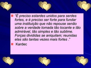 “ É preciso estardes unidos para serdes fortes, e é preciso ser forte para fundar uma instituição que não repouse senão sobre a verdade tomada tão tocante e tão admirável, tão simples e tão sublime. Forças divididas se aniquilam; reunidas elas são tantas vezes mais fortes  .” Kardec 