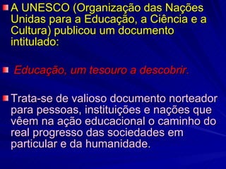 A UNESCO (Organização das Nações Unidas para a Educação, a Ciência e a Cultura) publicou um documento intitulado: Educação, um tesouro a descobrir .  Trata-se de valioso documento norteador para pessoas, instituições e nações que vêem na ação educacional o caminho do real progresso das sociedades em particular e da humanidade.  
