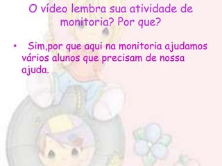 O vídeo lembra sua atividade de
           monitoria? Por que?

•    Sim,por que aqui na monitoria ajudamos
    vários alunos que precisam de nossa
    ajuda.
 