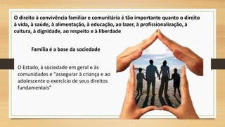 O direito à convivência familiar e comunitária é tão importante quanto o direito 
à vida, à saúde, à alimentação, à educação, ao lazer, à profissionalização, à 
cultura, à dignidade, ao respeito e à liberdade 
Família é a base da sociedade 
O Estado, à sociedade em geral e às 
comunidades e “assegurar à criança e ao 
adolescente o exercício de seus direitos 
fundamentais” 
 