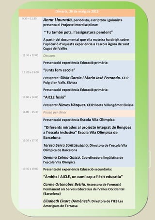 INSCRIPCIÓ: de dia 17 d’abril de 2014 a dia 30 d’abril de 2014.
Portal del personal D.G. D'ORDENACIÓ, INNOVACIÓ I F.P.
Dimarts, 26 de maig de 2015
9.30 – 11:30
Anna Llauradó, periodista, escriptora i guionista
presenta el Projecte interdisciplinar:
“ Tu també pots, l’assignatura pendent”
A partir del documental que ella mateixa ha dirigit sobre
l’aplicació d’aquesta experiència a l’escola Àgora de Sant
Cugat del Vallès
11:30 a 12:00 Descans
12.:00 a 13:00
Presentació experiència Educació primària:
“Junts fem escola”
Presenten: Silvia Garcia i Maria José Ferrando. CEIP
Puig d’en Valls. Eivissa
13:00 a 14:00
Presentació experiència Educació primària:
“AICLE fusió”
Presenta: Nieves Vázquez. CEIP Poeta Villangòmez Eivissa
14.00 – 15.30 Pausa per dinar
15:30 a 17:30
Presentació experiència Escola Vila Olímpica
“Diferents mirades al projecte integrat de llengües
a l’escola inclusiva” Escola Vila Olímpica de
Barcelona
Teresa Serra Santasusana. Directora de l’escola Vila
Olímpica de Barcelona
Gemma Celma Gascó. Coordinadora lingüística de
l’escola Vila Olímpica
17:30 a 19:00 Presentació experiència Educació secundària:
“Àmbits i AICLE, un camí cap a l’èxit educatiu”
Carme Ortonobes Betriu. Assessora de Formació
Permanent als Serveis Educatius del Vallès Occidental
(Barcelona)
Elisabeth Eixarc Domènech. Directora de l’IES Les
Amerigues de Terrassa
 