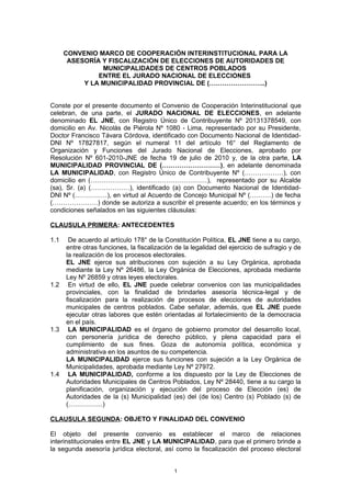 CONVENIO MARCO DE COOPERACIÓN INTERINSTITUCIONAL PARA LA
ASESORÍA Y FISCALIZACIÓN DE ELECCIONES DE AUTORIDADES DE
MUNICIPALIDADES DE CENTROS POBLADOS
ENTRE EL JURADO NACIONAL DE ELECCIONES
Y LA MUNICIPALIDAD PROVINCIAL DE (……………………..)
Conste por el presente documento el Convenio de Cooperación Interinstitucional que
celebran, de una parte, el JURADO NACIONAL DE ELECCIONES, en adelante
denominado EL JNE, con Registro Único de Contribuyente Nº 20131378549, con
domicilio en Av. Nicolás de Piérola Nº 1080 - Lima, representado por su Presidente,
Doctor Francisco Távara Córdova, identificado con Documento Nacional de Identidad-
DNI Nº 17827817, según el numeral 11 del artículo 16° del Reglamento de
Organización y Funciones del Jurado Nacional de Elecciones, aprobado por
Resolución Nº 601-2010-JNE de fecha 19 de julio de 2010 y, de la otra parte, LA
MUNICIPALIDAD PROVINCIAL DE (………………………), en adelante denominada
LA MUNICIPALIDAD, con Registro Único de Contribuyente Nº (………………), con
domicilio en (………………………………………………), representado por su Alcalde
(sa), Sr. (a) (………………), identificado (a) con Documento Nacional de Identidad-
DNI Nº (……………), en virtud al Acuerdo de Concejo Municipal Nº (……….) de fecha
(…………………) donde se autoriza a suscribir el presente acuerdo; en los términos y
condiciones señalados en las siguientes cláusulas:
CLAUSULA PRIMERA: ANTECEDENTES
1.1 De acuerdo al artículo 178° de la Constitución Política, EL JNE tiene a su cargo,
entre otras funciones, la fiscalización de la legalidad del ejercicio de sufragio y de
la realización de los procesos electorales.
EL JNE ejerce sus atribuciones con sujeción a su Ley Orgánica, aprobada
mediante la Ley Nº 26486, la Ley Orgánica de Elecciones, aprobada mediante
Ley Nº 26859 y otras leyes electorales.
1.2 En virtud de ello, EL JNE puede celebrar convenios con las municipalidades
provinciales, con la finalidad de brindarles asesoría técnica-legal y de
fiscalización para la realización de procesos de elecciones de autoridades
municipales de centros poblados. Cabe señalar, además, que EL JNE puede
ejecutar otras labores que estén orientadas al fortalecimiento de la democracia
en el país.
1.3 LA MUNICIPALIDAD es el órgano de gobierno promotor del desarrollo local,
con personería jurídica de derecho público, y plena capacidad para el
cumplimiento de sus fines. Goza de autonomía política, económica y
administrativa en los asuntos de su competencia.
LA MUNICIPALIDAD ejerce sus funciones con sujeción a la Ley Orgánica de
Municipalidades, aprobada mediante Ley Nº 27972.
1.4 LA MUNICIPALIDAD, conforme a los dispuesto por la Ley de Elecciones de
Autoridades Municipales de Centros Poblados, Ley Nº 28440, tiene a su cargo la
planificación, organización y ejecución del proceso de Elección (es) de
Autoridades de la (s) Municipalidad (es) del (de los) Centro (s) Poblado (s) de
(…………….)
CLAUSULA SEGUNDA: OBJETO Y FINALIDAD DEL CONVENIO
El objeto del presente convenio es establecer el marco de relaciones
interinstitucionales entre EL JNE y LA MUNICIPALIDAD, para que el primero brinde a
la segunda asesoría jurídica electoral, así como la fiscalización del proceso electoral
1
 