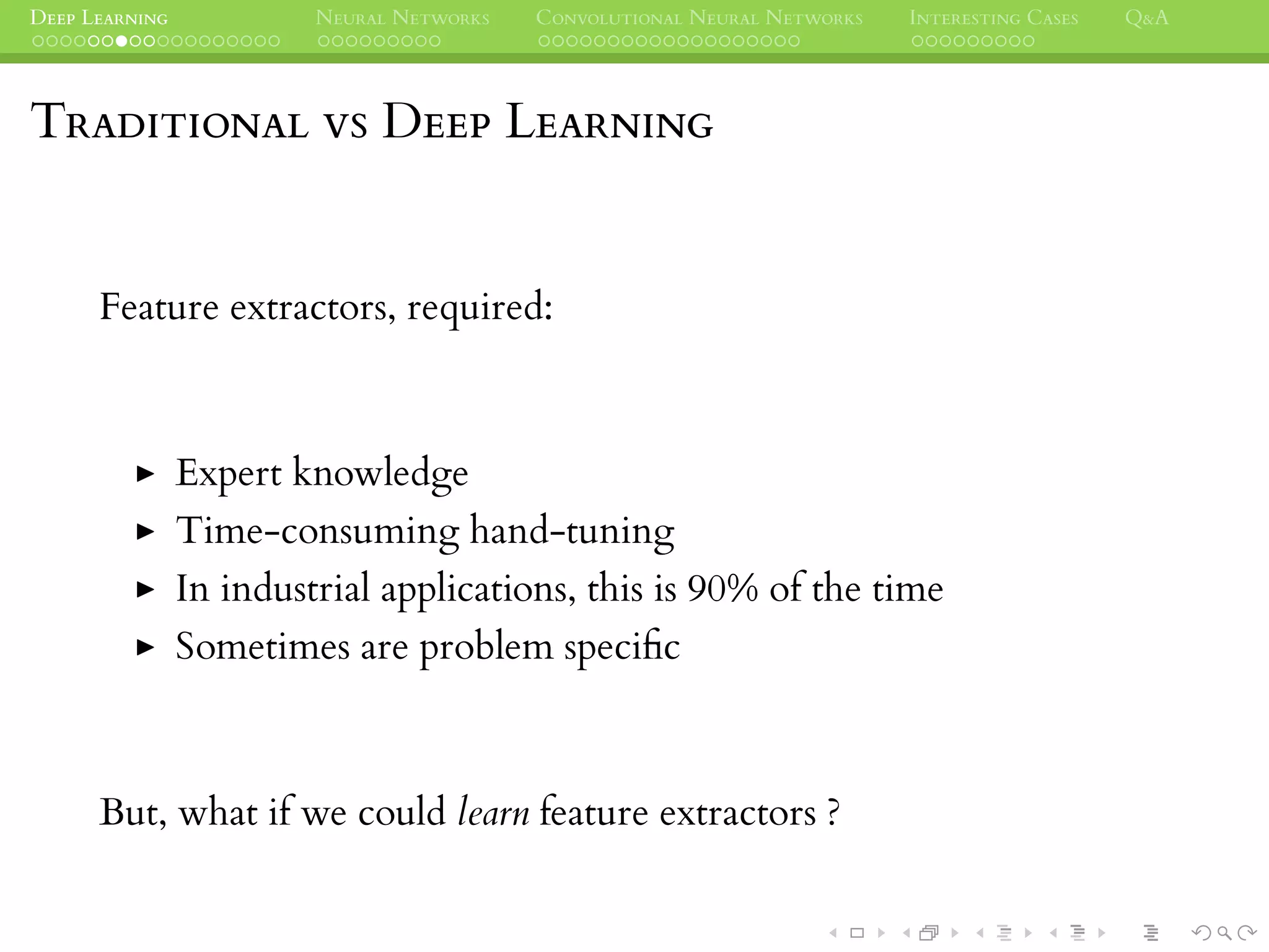 DEEP LEARNING NEURAL NETWORKS CONVOLUTIONAL NEURAL NETWORKS INTERESTING CASES Q&A
TRADITIONAL VS DEEP LEARNING
Feature extractors, required:
Expert knowledge
Time-consuming hand-tuning
In industrial applications, this is 90% of the time
Sometimes are problem speciﬁc
But, what if we could learn feature extractors ?
 
