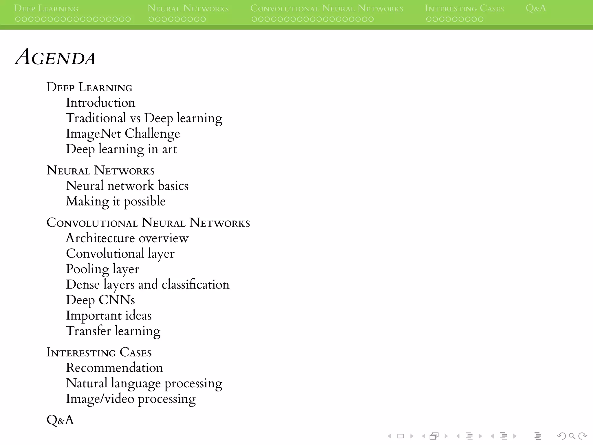 DEEP LEARNING NEURAL NETWORKS CONVOLUTIONAL NEURAL NETWORKS INTERESTING CASES Q&A
AGENDA
DEEP LEARNING
Introduction
Traditional vs Deep learning
ImageNet Challenge
Deep learning in art
NEURAL NETWORKS
Neural network basics
Making it possible
CONVOLUTIONAL NEURAL NETWORKS
Architecture overview
Convolutional layer
Pooling layer
Dense layers and classiﬁcation
Deep CNNs
Important ideas
Transfer learning
INTERESTING CASES
Recommendation
Natural language processing
Image/video processing
Q&A
 
