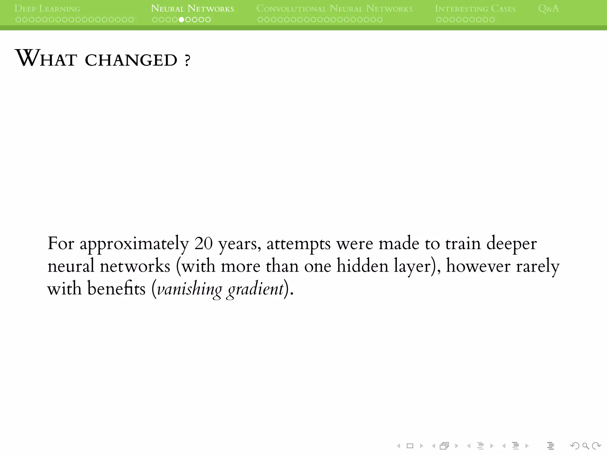 DEEP LEARNING NEURAL NETWORKS CONVOLUTIONAL NEURAL NETWORKS INTERESTING CASES Q&A
WHAT CHANGED ?
For approximately 20 years, attempts were made to train deeper
neural networks (with more than one hidden layer), however rarely
with beneﬁts (vanishing gradient).
 